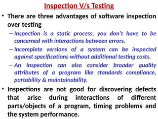 • There are three advantages of software inspection
over testing
– Inspection is a static process, you don’t have to be
concerned with interactions between errors.
– Incomplete versions of a system can be inspected
against specifications without additional testing costs.
– An inspection can also consider broader quality
attributes of a program like standards compliance,
portability & maintainability.
• Inspections are not good for discovering defects
that arise during interactions of different
parts/objects of a program, timing problems and
the system performance.
Inspection V/s Testing
 