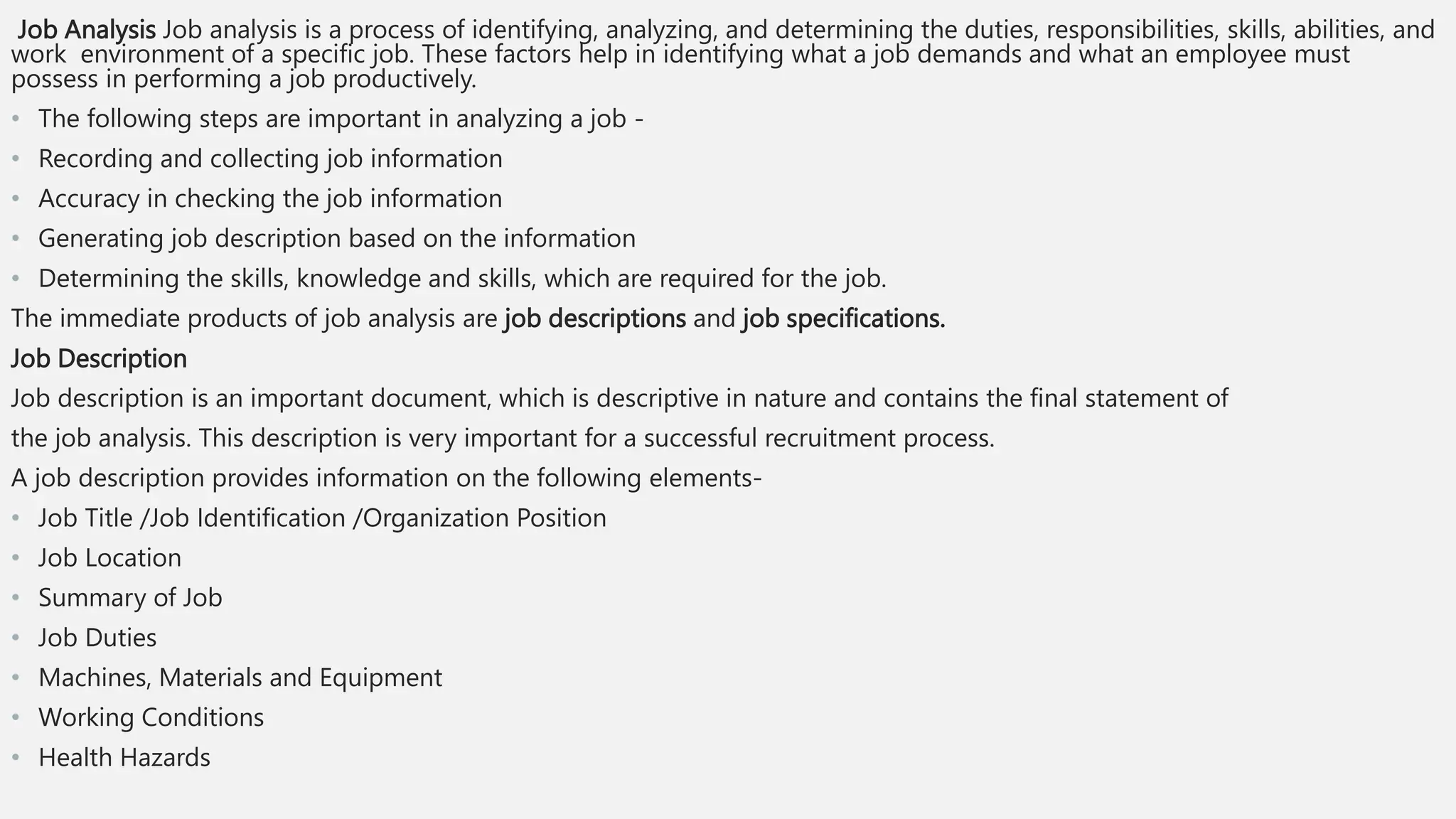 Job Analysis Job analysis is a process of identifying, analyzing, and determining the duties, responsibilities, skills, abilities, and
work environment of a specific job. These factors help in identifying what a job demands and what an employee must
possess in performing a job productively.
• The following steps are important in analyzing a job -
• Recording and collecting job information
• Accuracy in checking the job information
• Generating job description based on the information
• Determining the skills, knowledge and skills, which are required for the job.
The immediate products of job analysis are job descriptions and job specifications.
Job Description
Job description is an important document, which is descriptive in nature and contains the final statement of
the job analysis. This description is very important for a successful recruitment process.
A job description provides information on the following elements-
• Job Title /Job Identification /Organization Position
• Job Location
• Summary of Job
• Job Duties
• Machines, Materials and Equipment
• Working Conditions
• Health Hazards
 