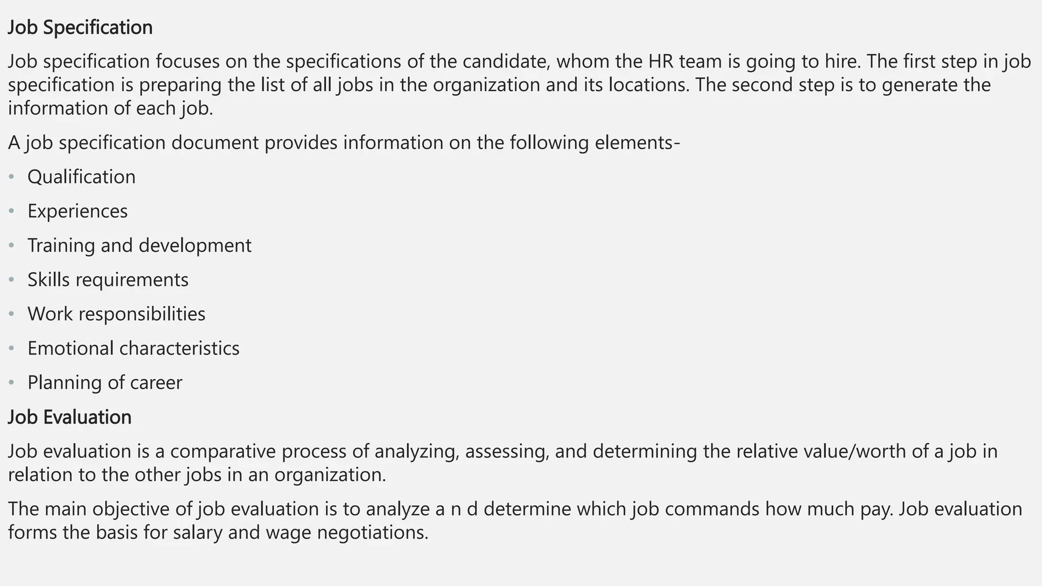 Job Specification
Job specification focuses on the specifications of the candidate, whom the HR team is going to hire. The first step in job
specification is preparing the list of all jobs in the organization and its locations. The second step is to generate the
information of each job.
A job specification document provides information on the following elements-
• Qualification
• Experiences
• Training and development
• Skills requirements
• Work responsibilities
• Emotional characteristics
• Planning of career
Job Evaluation
Job evaluation is a comparative process of analyzing, assessing, and determining the relative value/worth of a job in
relation to the other jobs in an organization.
The main objective of job evaluation is to analyze a n d determine which job commands how much pay. Job evaluation
forms the basis for salary and wage negotiations.
 