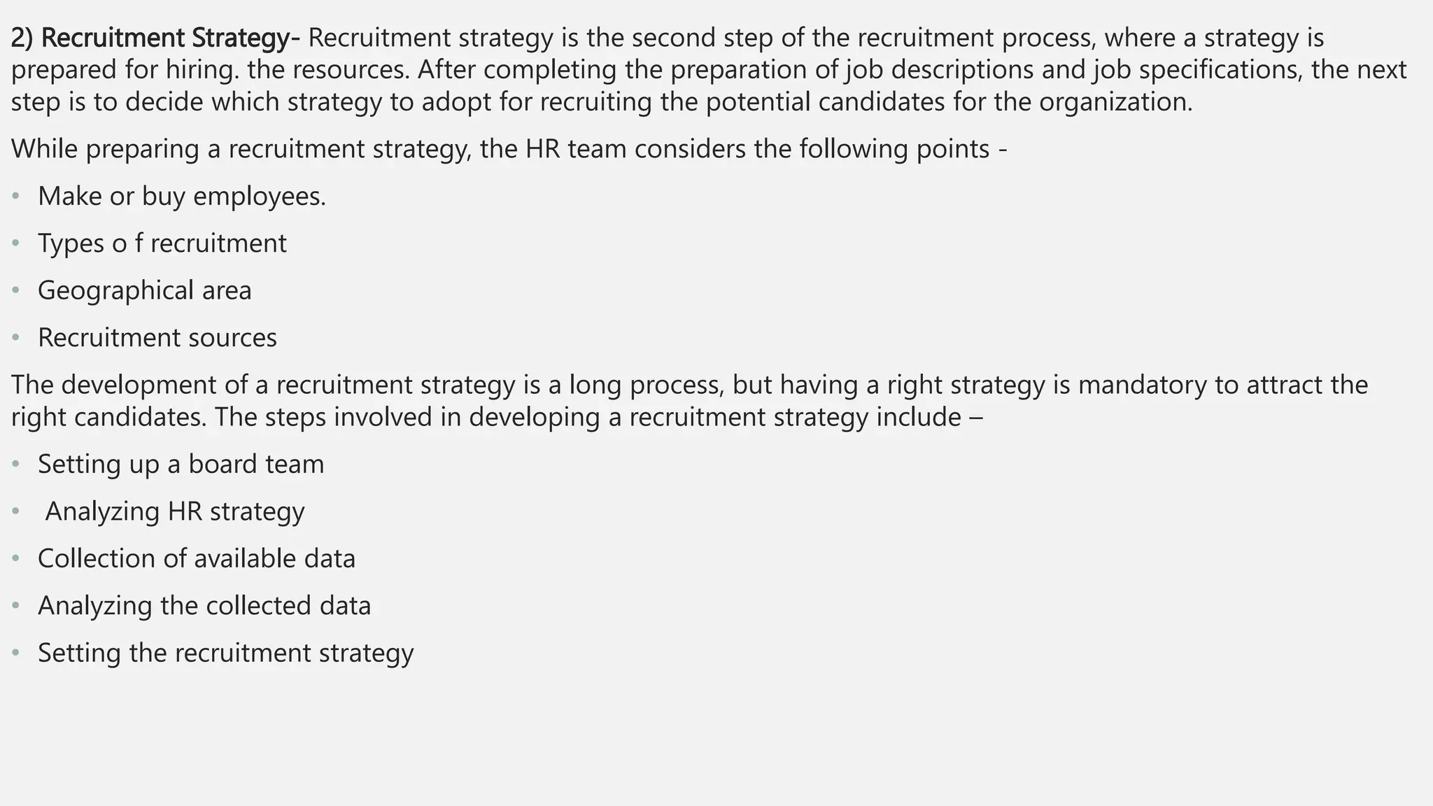2) Recruitment Strategy- Recruitment strategy is the second step of the recruitment process, where a strategy is
prepared for hiring. the resources. After completing the preparation of job descriptions and job specifications, the next
step is to decide which strategy to adopt for recruiting the potential candidates for the organization.
While preparing a recruitment strategy, the HR team considers the following points -
• Make or buy employees.
• Types o f recruitment
• Geographical area
• Recruitment sources
The development of a recruitment strategy is a long process, but having a right strategy is mandatory to attract the
right candidates. The steps involved in developing a recruitment strategy include –
• Setting up a board team
• Analyzing HR strategy
• Collection of available data
• Analyzing the collected data
• Setting the recruitment strategy
 