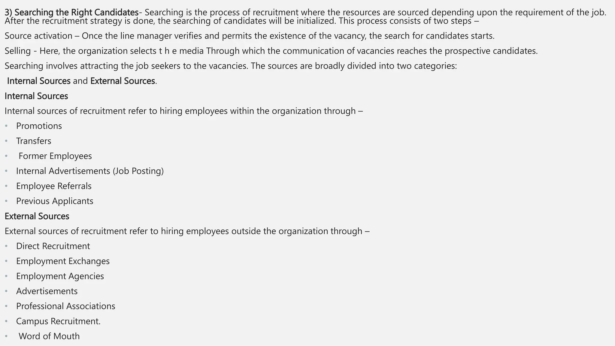 3) Searching the Right Candidates- Searching is the process of recruitment where the resources are sourced depending upon the requirement of the job.
After the recruitment strategy is done, the searching of candidates will be initialized. This process consists of two steps –
Source activation – Once the line manager verifies and permits the existence of the vacancy, the search for candidates starts.
Selling - Here, the organization selects t h e media Through which the communication of vacancies reaches the prospective candidates.
Searching involves attracting the job seekers to the vacancies. The sources are broadly divided into two categories:
Internal Sources and External Sources.
Internal Sources
Internal sources of recruitment refer to hiring employees within the organization through –
• Promotions
• Transfers
• Former Employees
• Internal Advertisements (Job Posting)
• Employee Referrals
• Previous Applicants
External Sources
External sources of recruitment refer to hiring employees outside the organization through –
• Direct Recruitment
• Employment Exchanges
• Employment Agencies
• Advertisements
• Professional Associations
• Campus Recruitment.
• Word of Mouth
 