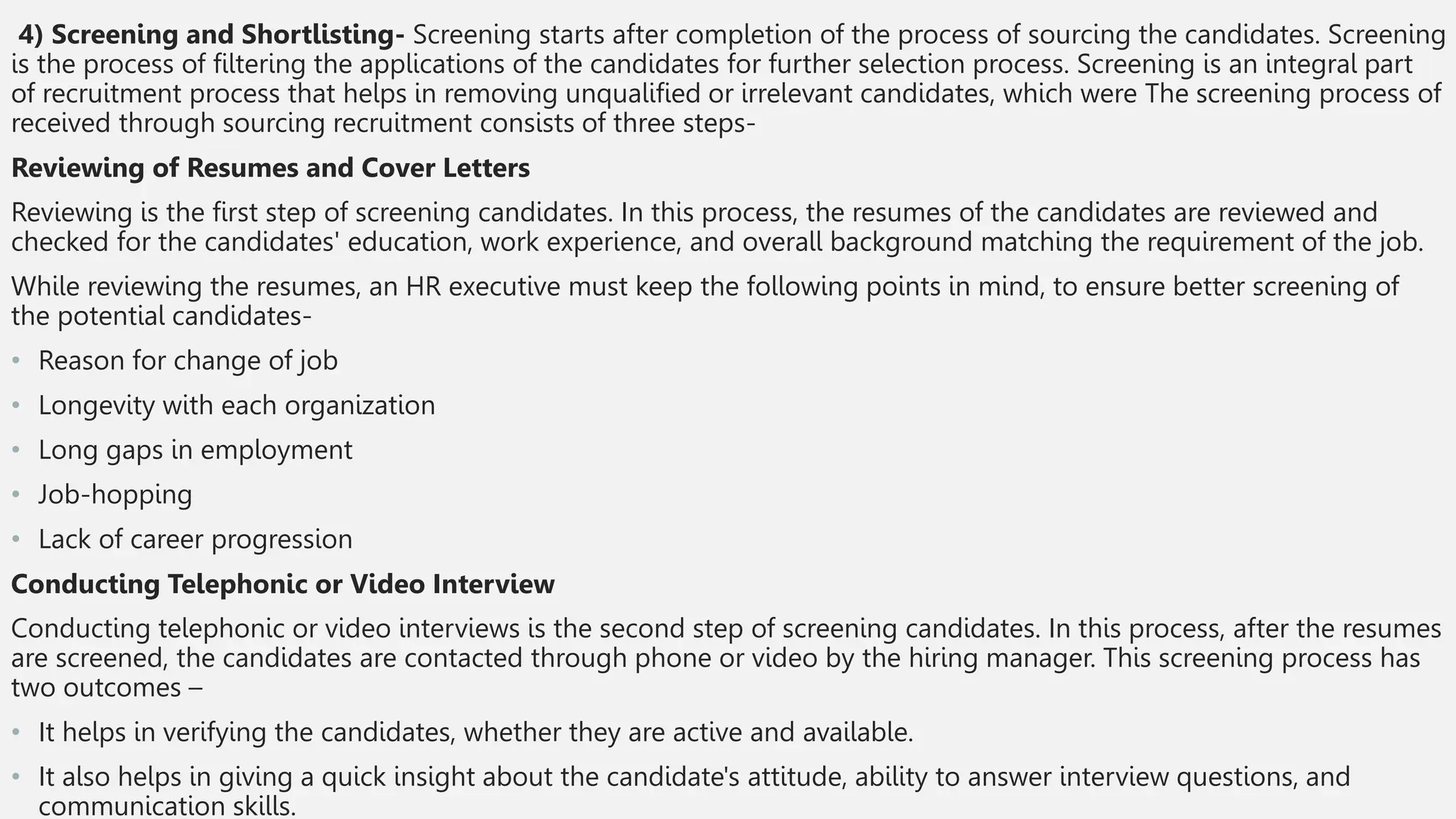 4) Screening and Shortlisting- Screening starts after completion of the process of sourcing the candidates. Screening
is the process of filtering the applications of the candidates for further selection process. Screening is an integral part
of recruitment process that helps in removing unqualified or irrelevant candidates, which were The screening process of
received through sourcing recruitment consists of three steps-
Reviewing of Resumes and Cover Letters
Reviewing is the first step of screening candidates. In this process, the resumes of the candidates are reviewed and
checked for the candidates' education, work experience, and overall background matching the requirement of the job.
While reviewing the resumes, an HR executive must keep the following points in mind, to ensure better screening of
the potential candidates-
• Reason for change of job
• Longevity with each organization
• Long gaps in employment
• Job-hopping
• Lack of career progression
Conducting Telephonic or Video Interview
Conducting telephonic or video interviews is the second step of screening candidates. In this process, after the resumes
are screened, the candidates are contacted through phone or video by the hiring manager. This screening process has
two outcomes –
• It helps in verifying the candidates, whether they are active and available.
• It also helps in giving a quick insight about the candidate's attitude, ability to answer interview questions, and
communication skills.
 