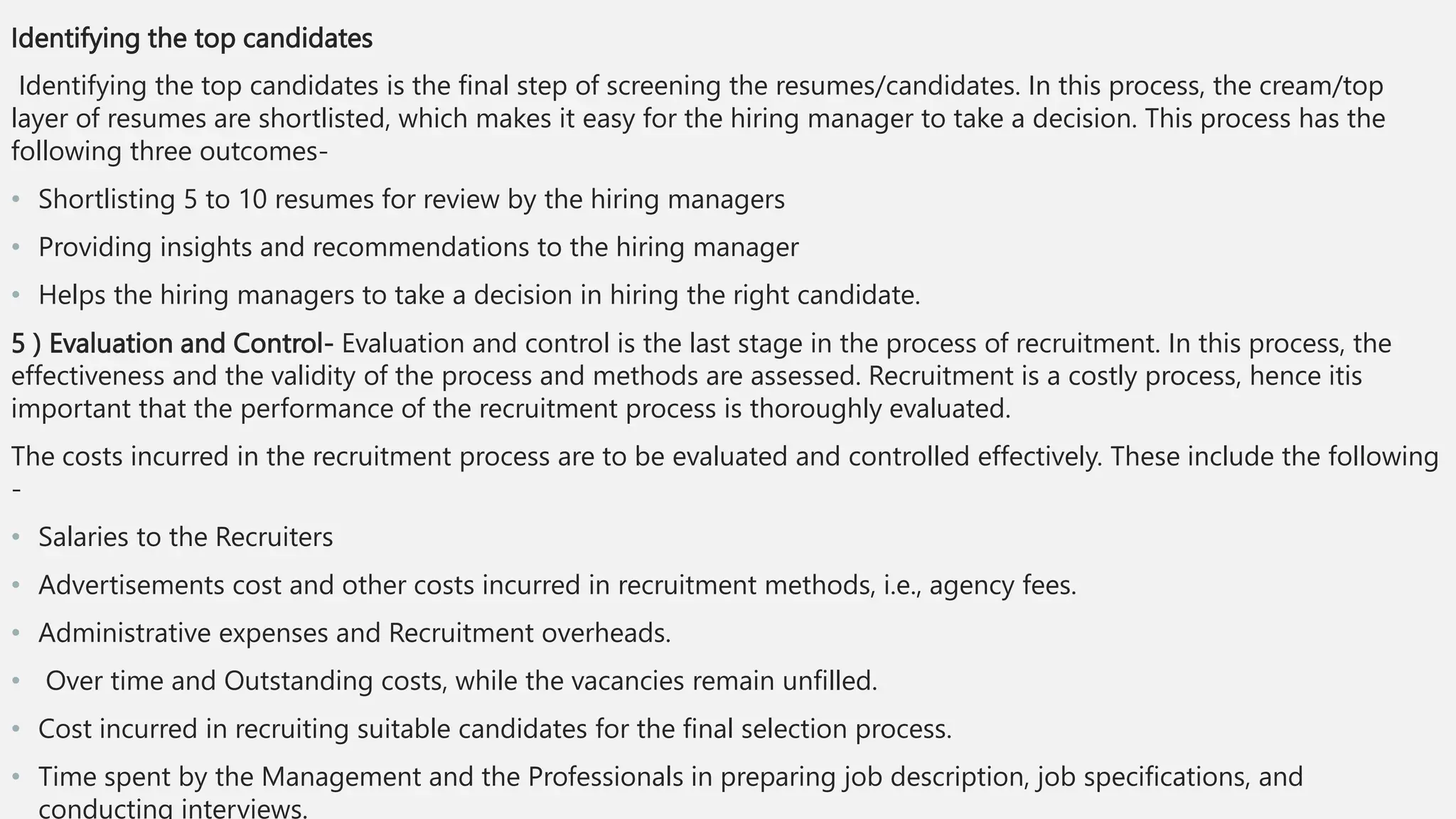 Identifying the top candidates
Identifying the top candidates is the final step of screening the resumes/candidates. In this process, the cream/top
layer of resumes are shortlisted, which makes it easy for the hiring manager to take a decision. This process has the
following three outcomes-
• Shortlisting 5 to 10 resumes for review by the hiring managers
• Providing insights and recommendations to the hiring manager
• Helps the hiring managers to take a decision in hiring the right candidate.
5 ) Evaluation and Control- Evaluation and control is the last stage in the process of recruitment. In this process, the
effectiveness and the validity of the process and methods are assessed. Recruitment is a costly process, hence itis
important that the performance of the recruitment process is thoroughly evaluated.
The costs incurred in the recruitment process are to be evaluated and controlled effectively. These include the following
-
• Salaries to the Recruiters
• Advertisements cost and other costs incurred in recruitment methods, i.e., agency fees.
• Administrative expenses and Recruitment overheads.
• Over time and Outstanding costs, while the vacancies remain unfilled.
• Cost incurred in recruiting suitable candidates for the final selection process.
• Time spent by the Management and the Professionals in preparing job description, job specifications, and
conducting interviews.
 