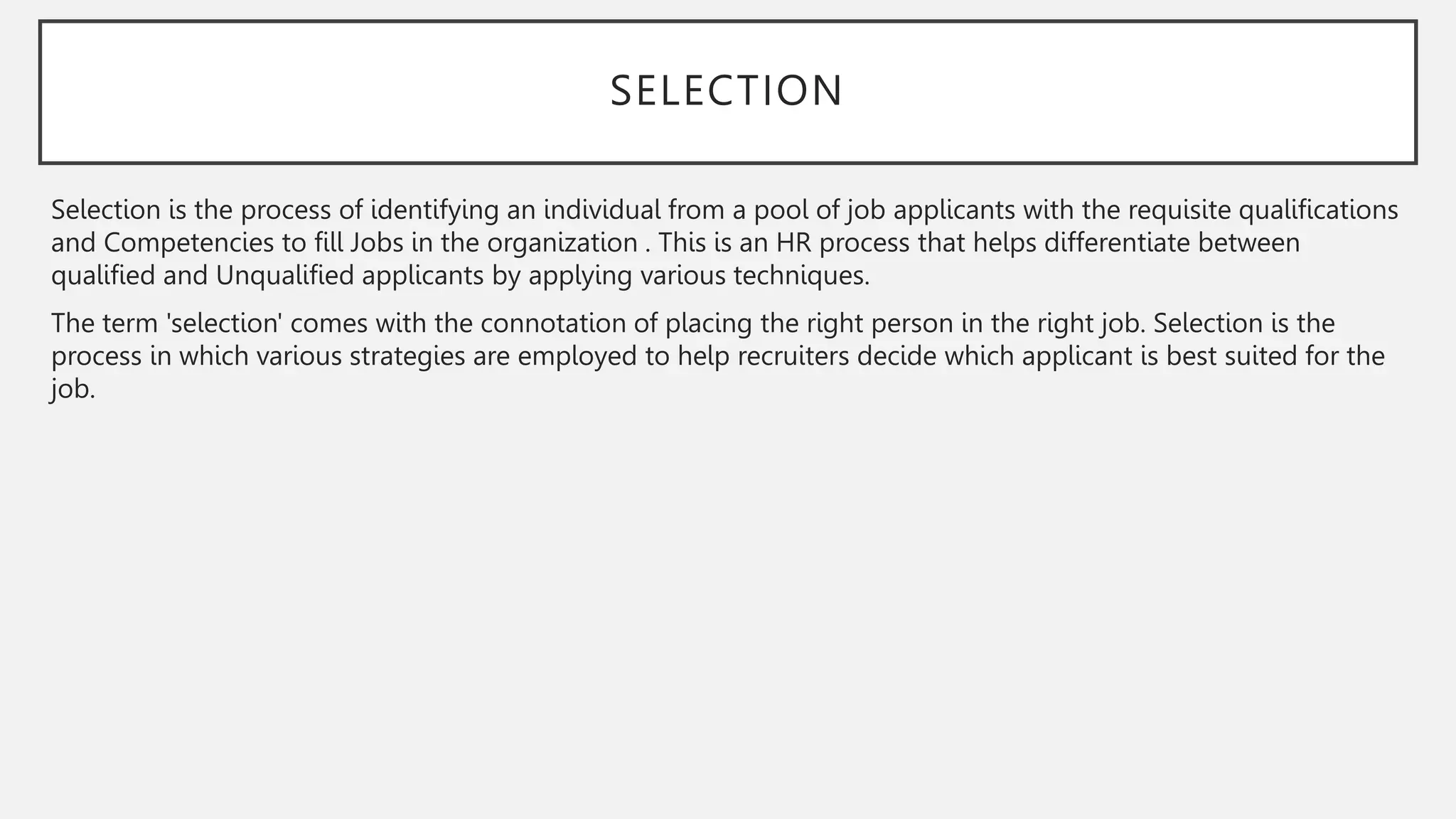 SELECTION
Selection is the process of identifying an individual from a pool of job applicants with the requisite qualifications
and Competencies to fill Jobs in the organization . This is an HR process that helps differentiate between
qualified and Unqualified applicants by applying various techniques.
The term 'selection' comes with the connotation of placing the right person in the right job. Selection is the
process in which various strategies are employed to help recruiters decide which applicant is best suited for the
job.
 