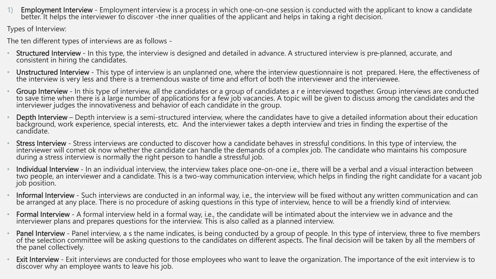 1) Employment Interview - Employment interview is a process in which one-on-one session is conducted with the applicant to know a candidate
better. It helps the interviewer to discover -the inner qualities of the applicant and helps in taking a right decision.
Types of Interview:
The ten different types of interviews are as follows -
• Structured Interview - In this type, the interview is designed and detailed in advance. A structured interview is pre-planned, accurate, and
consistent in hiring the candidates.
• Unstructured Interview - This type of interview is an unplanned one, where the interview questionnaire is not prepared. Here, the effectiveness of
the interview is very less and there is a tremendous waste of time and effort of both the interviewer and the interviewee.
• Group Interview - In this type of interview, all the candidates or a group of candidates a r e interviewed together. Group interviews are conducted
to save time when there is a large number of applications for a few job vacancies. A topic will be given to discuss among the candidates and the
interviewer judges the innovativeness and behavior of each candidate in the group.
• Depth Interview – Depth interview is a semi-structured interview, where the candidates have to give a detailed information about their education
background, work experience, special interests, etc. And the interviewer takes a depth interview and tries in finding the expertise of the
candidate.
• Stress Interview - Stress interviews are conducted to discover how a candidate behaves in stressful conditions. In this type of interview, the
interviewer will comet ok now whether the candidate can handle the demands of a complex job. The candidate who maintains his composure
during a stress interview is normally the right person to handle a stressful job.
• Individual Interview - In an individual interview, the interview takes place one-on-one i.e., there will be a verbal and a visual interaction between
two people, an interviewer and a candidate. This is a two-way communication interview, which helps in finding the right candidate for a vacant job
job position.
• Informal Interview - Such interviews are conducted in an informal way, i.e., the interview will be fixed without any written communication and can
be arranged at any place. There is no procedure of asking questions in this type of interview, hence to will be a friendly kind of interview.
• Formal Interview - A formal interview held in a formal way, i.e., the candidate will be intimated about the interview we in advance and the
interviewer plans and prepares questions for the interview. This is also called as a planned interview.
• Panel Interview - Panel interview, a s the name indicates, is being conducted by a group of people. In this type of interview, three to five members
of the selection committee will be asking questions to the candidates on different aspects. The final decision will be taken by all the members of
the panel collectively.
• Exit Interview - Exit interviews are conducted for those employees who want to leave the organization. The importance of the exit interview is to
discover why an employee wants to leave his job.
 