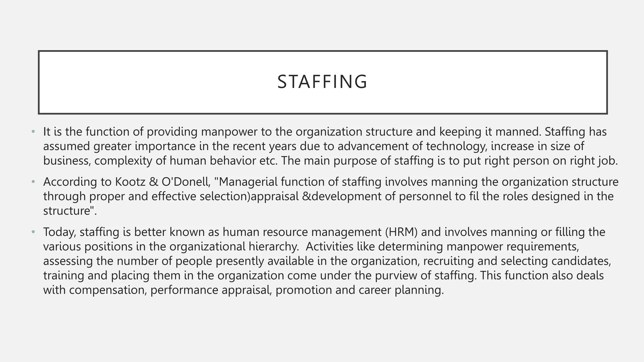STAFFING
• It is the function of providing manpower to the organization structure and keeping it manned. Staffing has
assumed greater importance in the recent years due to advancement of technology, increase in size of
business, complexity of human behavior etc. The main purpose of staffing is to put right person on right job.
• According to Kootz & O'Donell, "Managerial function of staffing involves manning the organization structure
through proper and effective selection)appraisal &development of personnel to fil the roles designed in the
structure".
• Today, staffing is better known as human resource management (HRM) and involves manning or filling the
various positions in the organizational hierarchy. Activities like determining manpower requirements,
assessing the number of people presently available in the organization, recruiting and selecting candidates,
training and placing them in the organization come under the purview of staffing. This function also deals
with compensation, performance appraisal, promotion and career planning.
 