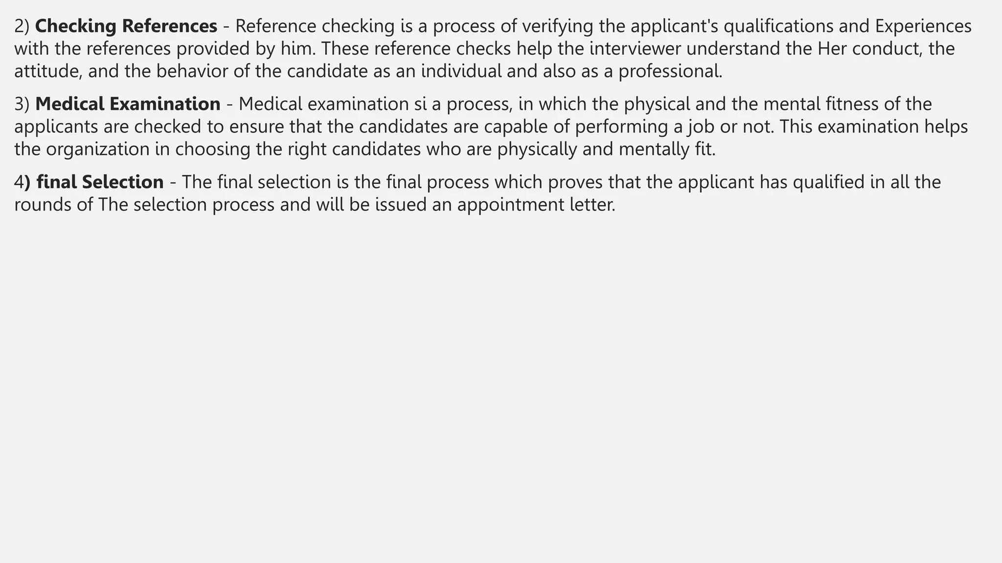 2) Checking References - Reference checking is a process of verifying the applicant's qualifications and Experiences
with the references provided by him. These reference checks help the interviewer understand the Her conduct, the
attitude, and the behavior of the candidate as an individual and also as a professional.
3) Medical Examination - Medical examination si a process, in which the physical and the mental fitness of the
applicants are checked to ensure that the candidates are capable of performing a job or not. This examination helps
the organization in choosing the right candidates who are physically and mentally fit.
4) final Selection - The final selection is the final process which proves that the applicant has qualified in all the
rounds of The selection process and will be issued an appointment letter.
 