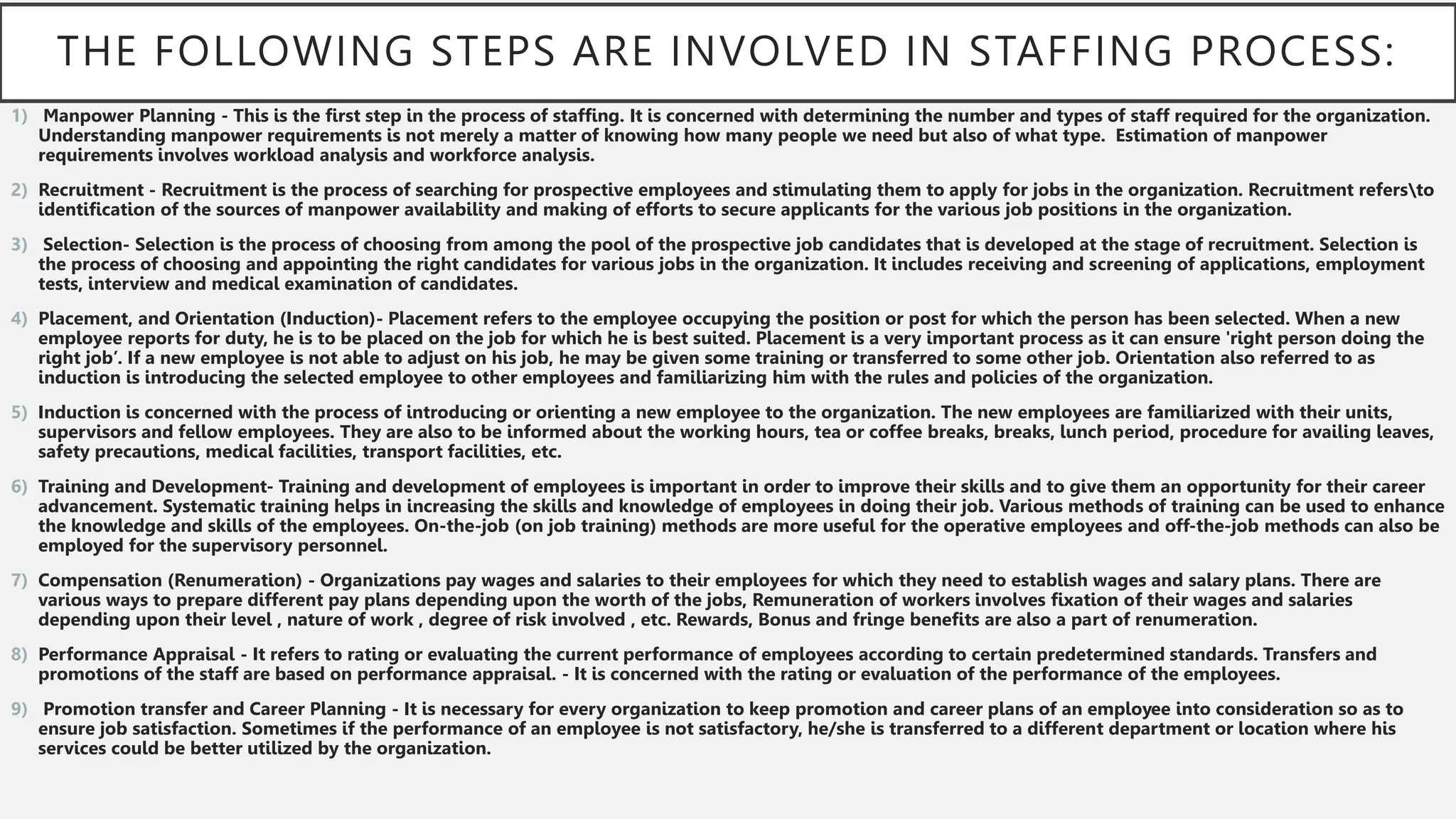 THE FOLLOWING STEPS ARE INVOLVED IN STAFFING PROCESS:
1) Manpower Planning - This is the first step in the process of staffing. It is concerned with determining the number and types of staff required for the organization.
Understanding manpower requirements is not merely a matter of knowing how many people we need but also of what type. Estimation of manpower
requirements involves workload analysis and workforce analysis.
2) Recruitment - Recruitment is the process of searching for prospective employees and stimulating them to apply for jobs in the organization. Recruitment refersto
identification of the sources of manpower availability and making of efforts to secure applicants for the various job positions in the organization.
3) Selection- Selection is the process of choosing from among the pool of the prospective job candidates that is developed at the stage of recruitment. Selection is
the process of choosing and appointing the right candidates for various jobs in the organization. It includes receiving and screening of applications, employment
tests, interview and medical examination of candidates.
4) Placement, and Orientation (Induction)- Placement refers to the employee occupying the position or post for which the person has been selected. When a new
employee reports for duty, he is to be placed on the job for which he is best suited. Placement is a very important process as it can ensure 'right person doing the
right job’. If a new employee is not able to adjust on his job, he may be given some training or transferred to some other job. Orientation also referred to as
induction is introducing the selected employee to other employees and familiarizing him with the rules and policies of the organization.
5) Induction is concerned with the process of introducing or orienting a new employee to the organization. The new employees are familiarized with their units,
supervisors and fellow employees. They are also to be informed about the working hours, tea or coffee breaks, breaks, lunch period, procedure for availing leaves,
safety precautions, medical facilities, transport facilities, etc.
6) Training and Development- Training and development of employees is important in order to improve their skills and to give them an opportunity for their career
advancement. Systematic training helps in increasing the skills and knowledge of employees in doing their job. Various methods of training can be used to enhance
the knowledge and skills of the employees. On-the-job (on job training) methods are more useful for the operative employees and off-the-job methods can also be
employed for the supervisory personnel.
7) Compensation (Renumeration) - Organizations pay wages and salaries to their employees for which they need to establish wages and salary plans. There are
various ways to prepare different pay plans depending upon the worth of the jobs, Remuneration of workers involves fixation of their wages and salaries
depending upon their level , nature of work , degree of risk involved , etc. Rewards, Bonus and fringe benefits are also a part of renumeration.
8) Performance Appraisal - It refers to rating or evaluating the current performance of employees according to certain predetermined standards. Transfers and
promotions of the staff are based on performance appraisal. - It is concerned with the rating or evaluation of the performance of the employees.
9) Promotion transfer and Career Planning - It is necessary for every organization to keep promotion and career plans of an employee into consideration so as to
ensure job satisfaction. Sometimes if the performance of an employee is not satisfactory, he/she is transferred to a different department or location where his
services could be better utilized by the organization.
 