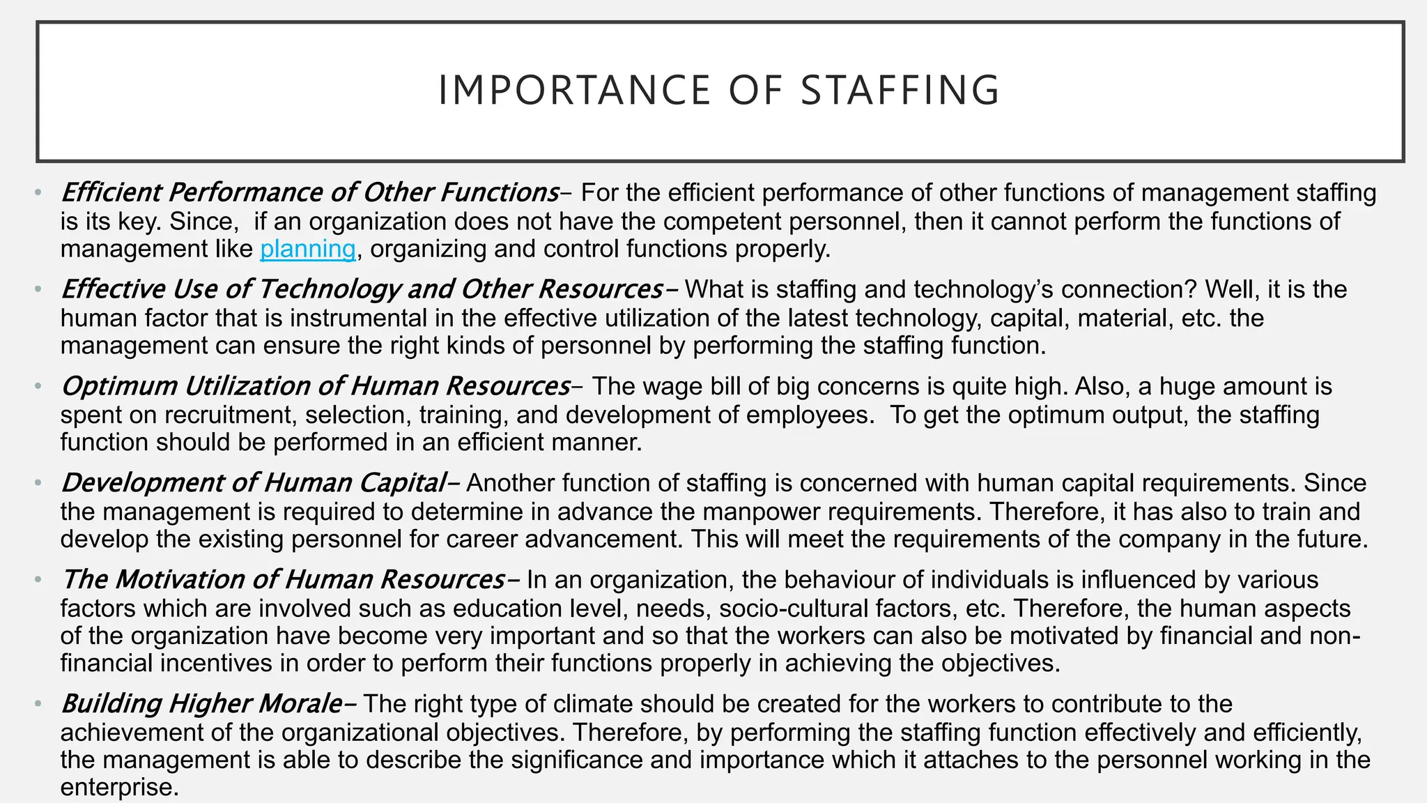 IMPORTANCE OF STAFFING
• Efficient Performance of Other Functions- For the efficient performance of other functions of management staffing
is its key. Since, if an organization does not have the competent personnel, then it cannot perform the functions of
management like planning, organizing and control functions properly.
• Effective Use of Technology and Other Resources- What is staffing and technology’s connection? Well, it is the
human factor that is instrumental in the effective utilization of the latest technology, capital, material, etc. the
management can ensure the right kinds of personnel by performing the staffing function.
• Optimum Utilization of Human Resources- The wage bill of big concerns is quite high. Also, a huge amount is
spent on recruitment, selection, training, and development of employees. To get the optimum output, the staffing
function should be performed in an efficient manner.
• Development of Human Capital- Another function of staffing is concerned with human capital requirements. Since
the management is required to determine in advance the manpower requirements. Therefore, it has also to train and
develop the existing personnel for career advancement. This will meet the requirements of the company in the future.
• The Motivation of Human Resources- In an organization, the behaviour of individuals is influenced by various
factors which are involved such as education level, needs, socio-cultural factors, etc. Therefore, the human aspects
of the organization have become very important and so that the workers can also be motivated by financial and non-
financial incentives in order to perform their functions properly in achieving the objectives.
• Building Higher Morale- The right type of climate should be created for the workers to contribute to the
achievement of the organizational objectives. Therefore, by performing the staffing function effectively and efficiently,
the management is able to describe the significance and importance which it attaches to the personnel working in the
enterprise.
 