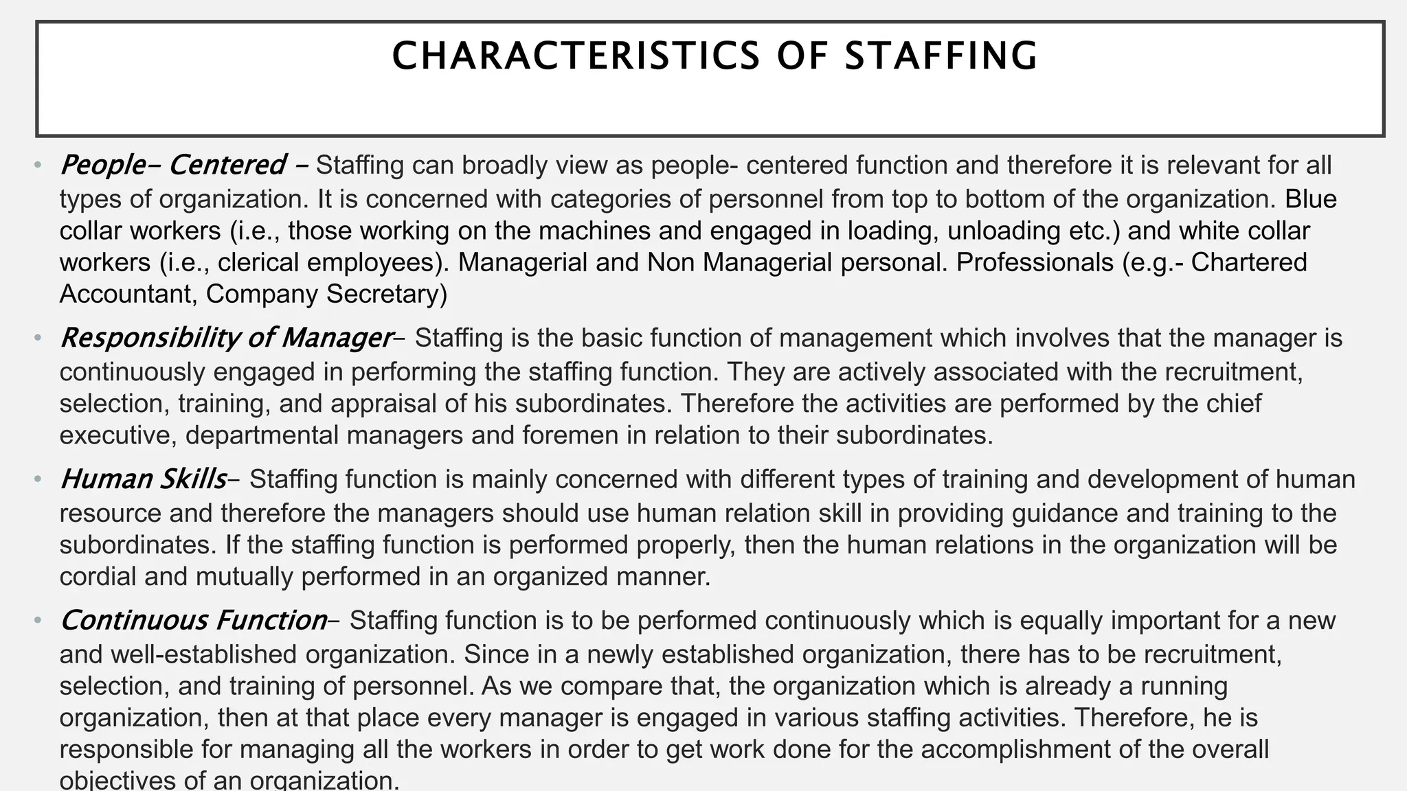 CHARACTERISTICS OF STAFFING
• People- Centered - Staffing can broadly view as people- centered function and therefore it is relevant for all
types of organization. It is concerned with categories of personnel from top to bottom of the organization. Blue
collar workers (i.e., those working on the machines and engaged in loading, unloading etc.) and white collar
workers (i.e., clerical employees). Managerial and Non Managerial personal. Professionals (e.g.- Chartered
Accountant, Company Secretary)
• Responsibility of Manager- Staffing is the basic function of management which involves that the manager is
continuously engaged in performing the staffing function. They are actively associated with the recruitment,
selection, training, and appraisal of his subordinates. Therefore the activities are performed by the chief
executive, departmental managers and foremen in relation to their subordinates.
• Human Skills- Staffing function is mainly concerned with different types of training and development of human
resource and therefore the managers should use human relation skill in providing guidance and training to the
subordinates. If the staffing function is performed properly, then the human relations in the organization will be
cordial and mutually performed in an organized manner.
• Continuous Function- Staffing function is to be performed continuously which is equally important for a new
and well-established organization. Since in a newly established organization, there has to be recruitment,
selection, and training of personnel. As we compare that, the organization which is already a running
organization, then at that place every manager is engaged in various staffing activities. Therefore, he is
responsible for managing all the workers in order to get work done for the accomplishment of the overall
objectives of an organization.
 