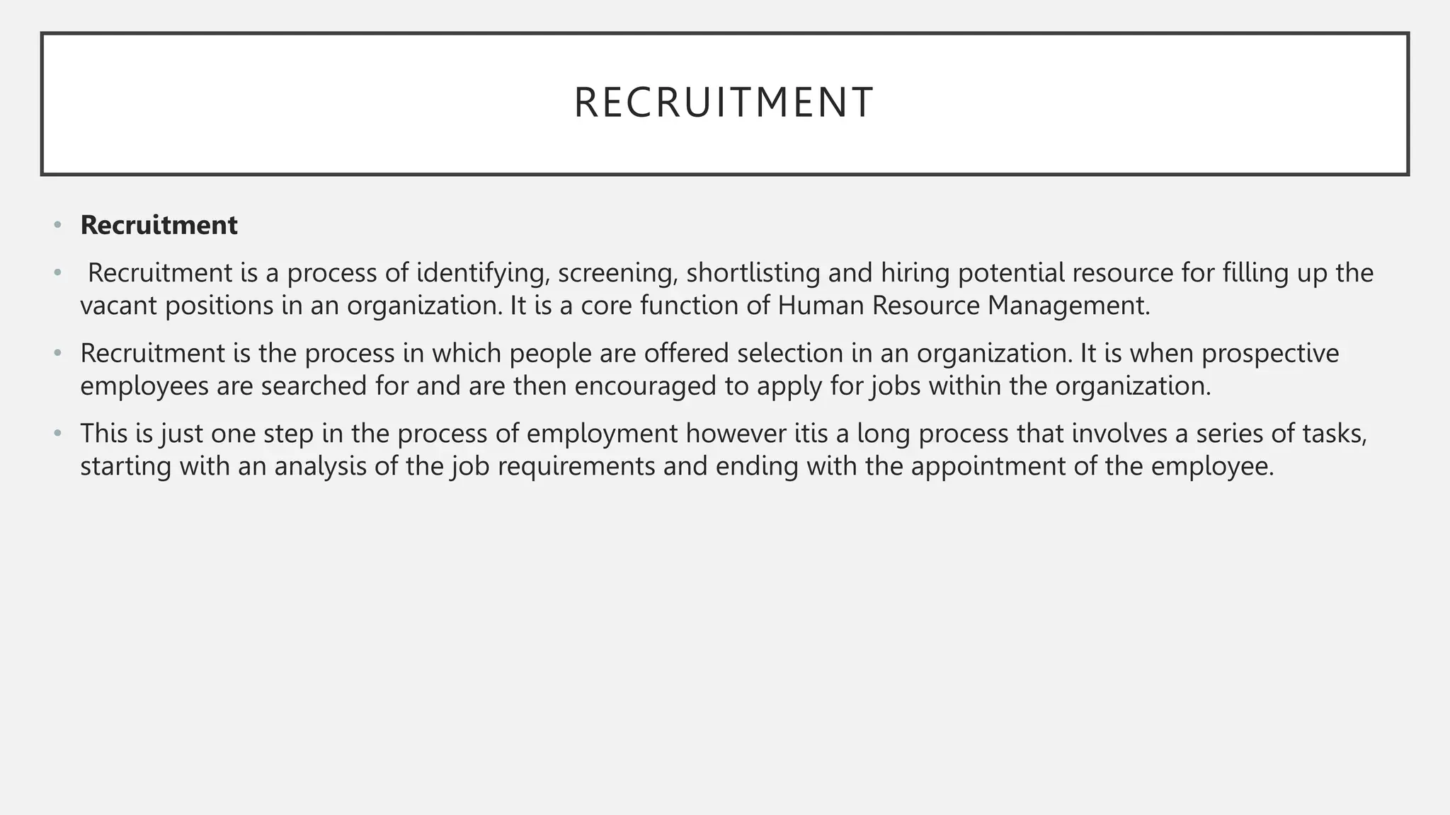 RECRUITMENT
• Recruitment
• Recruitment is a process of identifying, screening, shortlisting and hiring potential resource for filling up the
vacant positions in an organization. It is a core function of Human Resource Management.
• Recruitment is the process in which people are offered selection in an organization. It is when prospective
employees are searched for and are then encouraged to apply for jobs within the organization.
• This is just one step in the process of employment however itis a long process that involves a series of tasks,
starting with an analysis of the job requirements and ending with the appointment of the employee.
 