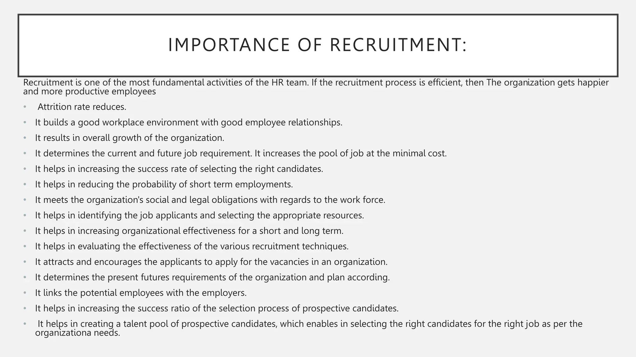 IMPORTANCE OF RECRUITMENT:
Recruitment is one of the most fundamental activities of the HR team. If the recruitment process is efficient, then The organization gets happier
and more productive employees
• Attrition rate reduces.
• It builds a good workplace environment with good employee relationships.
• It results in overall growth of the organization.
• It determines the current and future job requirement. It increases the pool of job at the minimal cost.
• It helps in increasing the success rate of selecting the right candidates.
• It helps in reducing the probability of short term employments.
• It meets the organization's social and legal obligations with regards to the work force.
• It helps in identifying the job applicants and selecting the appropriate resources.
• It helps in increasing organizational effectiveness for a short and long term.
• It helps in evaluating the effectiveness of the various recruitment techniques.
• It attracts and encourages the applicants to apply for the vacancies in an organization.
• It determines the present futures requirements of the organization and plan according.
• It links the potential employees with the employers.
• It helps in increasing the success ratio of the selection process of prospective candidates.
• It helps in creating a talent pool of prospective candidates, which enables in selecting the right candidates for the right job as per the
organizationa needs.
 