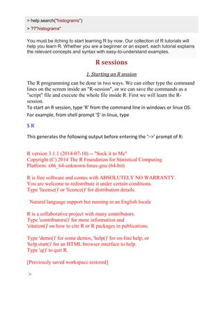 > help.search("histograms")
> ??"histograms"
You must be itching to start learning R by now. Our collection of R tutorials will
help you learn R. Whether you are a beginner or an expert, each tutorial explains
the relevant concepts and syntax with easy-to-understand examples.
R sessions
1. Starting an R session
The R programming can be done in two ways. We can either type the command
lines on the screen inside an "R-session", or we can save the commands as a
"script" file and execute the whole file inside R. First we will learn the R-
session.
To start an R session, type 'R' from the command line in windows or linux OS.
For example, from shell prompt '$' in linux, type
$ R
This generates the following output before entering the '>>' prompt of R:
R version 3.1.1 (2014-07-10) -- "Sock it to Me"
Copyright (C) 2014 The R Foundation for Statistical Computing
Platform: x86_64-unknown-linux-gnu (64-bit)
R is free software and comes with ABSOLUTELY NO WARRANTY.
You are welcome to redistribute it under certain conditions.
Type 'license()' or 'licence()' for distribution details.
Natural language support but running in an English locale
R is a collaborative project with many contributors.
Type 'contributors()' for more information and
'citation()' on how to cite R or R packages in publications.
Type 'demo()' for some demos, 'help()' for on-line help, or
'help.start()' for an HTML browser interface to help.
Type 'q()' to quit R.
[Previously saved workspace restored]
>
 
