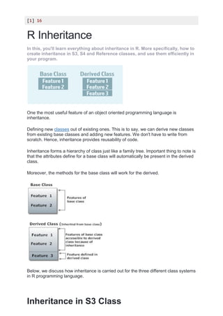 [1] 16
R Inheritance
In this, you'll learn everything about inheritance in R. More specifically, how to
create inheritance in S3, S4 and Reference classes, and use them efficiently in
your program.
One the most useful feature of an object oriented programming language is
inheritance.
Defining new classes out of existing ones. This is to say, we can derive new classes
from existing base classes and adding new features. We don't have to write from
scratch. Hence, inheritance provides reusability of code.
Inheritance forms a hierarchy of class just like a family tree. Important thing to note is
that the attributes define for a base class will automatically be present in the derived
class.
Moreover, the methods for the base class will work for the derived.
Below, we discuss how inheritance is carried out for the three different class systems
in R programming language.
Inheritance in S3 Class
 