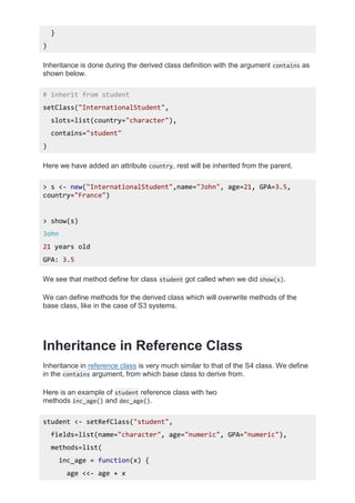 }
)
Inheritance is done during the derived class definition with the argument contains as
shown below.
# inherit from student
setClass("InternationalStudent",
slots=list(country="character"),
contains="student"
)
Here we have added an attribute country, rest will be inherited from the parent.
> s <- new("InternationalStudent",name="John", age=21, GPA=3.5,
country="France")
> show(s)
John
21 years old
GPA: 3.5
We see that method define for class student got called when we did show(s).
We can define methods for the derived class which will overwrite methods of the
base class, like in the case of S3 systems.
Inheritance in Reference Class
Inheritance in reference class is very much similar to that of the S4 class. We define
in the contains argument, from which base class to derive from.
Here is an example of student reference class with two
methods inc_age() and dec_age().
student <- setRefClass("student",
fields=list(name="character", age="numeric", GPA="numeric"),
methods=list(
inc_age = function(x) {
age <<- age + x
 