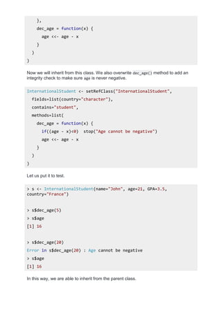 },
dec_age = function(x) {
age <<- age - x
}
)
)
Now we will inherit from this class. We also overwrite dec_age() method to add an
integrity check to make sure age is never negative.
InternationalStudent <- setRefClass("InternationalStudent",
fields=list(country="character"),
contains="student",
methods=list(
dec_age = function(x) {
if((age - x)<0) stop("Age cannot be negative")
age <<- age - x
}
)
)
Let us put it to test.
> s <- InternationalStudent(name="John", age=21, GPA=3.5,
country="France")
> s$dec_age(5)
> s$age
[1] 16
> s$dec_age(20)
Error in s$dec_age(20) : Age cannot be negative
> s$age
[1] 16
In this way, we are able to inherit from the parent class.
 