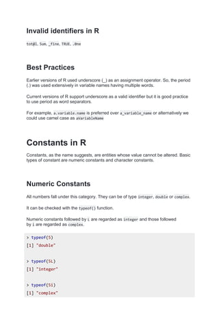 Invalid identifiers in R
tot@l, 5um, _fine, TRUE, .0ne
Best Practices
Earlier versions of R used underscore (_) as an assignment operator. So, the period
(.) was used extensively in variable names having multiple words.
Current versions of R support underscore as a valid identifier but it is good practice
to use period as word separators.
For example, a.variable.name is preferred over a_variable_name or alternatively we
could use camel case as aVariableName
Constants in R
Constants, as the name suggests, are entities whose value cannot be altered. Basic
types of constant are numeric constants and character constants.
Numeric Constants
All numbers fall under this category. They can be of type integer, double or complex.
It can be checked with the typeof() function.
Numeric constants followed by L are regarded as integer and those followed
by i are regarded as complex.
> typeof(5)
[1] "double"
> typeof(5L)
[1] "integer"
> typeof(5i)
[1] "complex"
 