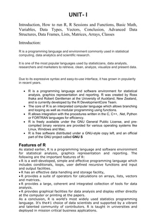 UNIT- I
Introduction, How to run R, R Sessions and Functions, Basic Math,
Variables, Data Types, Vectors, Conclusion, Advanced Data
Structures, Data Frames, Lists, Matrices, Arrays, Classes
Introduction:
R is a programming language and environment commonly used in statistical
computing, data analytics and scientific research.
It is one of the most popular languages used by statisticians, data analysts,
researchers and marketers to retrieve, clean, analyze, visualize and present data.
Due to its expressive syntax and easy-to-use interface, it has grown in popularity
in recent years.
 R is a programming language and software environment for statistical
analysis, graphics representation and reporting. R was created by Ross
Ihaka and Robert Gentleman at the University of Auckland, New Zealand,
and is currently developed by the R DevelopmentCore Team.
 The core of R is an interpreted computer language which allows branching
and looping as well as modular programming using functions.
 R allows integration with the procedures written in the C, C++, .Net, Python
or FORTRAN languages for efficiency.
 R is freely available under the GNU General Public License, and pre-
compiled binary versions are provided for various operating systems like
Linux, Windows and Mac.
 R is free software distributed under a GNU-style copy left, and an official
part of the GNU project called GNU S
Features of R
As stated earlier, R is a programming language and software environment
for statistical analysis, graphics representation and reporting. The
following are the important features of R:
R is a well-developed, simple and effective programming language which
includes conditionals, loops, user defined recursive functions and input
and output facilities.
R has an effective data handling and storage facility,
R provides a suite of operators for calculations on arrays, lists, vectors
and matrices.
R provides a large, coherent and integrated collection of tools for data
analysis.
R provides graphical facilities for data analysis and display either directly
at the computer or printing at the papers.
As a conclusion, R is world’s most widely used statistics programming
language. It's the#1 choice of data scientists and supported by a vibrant
and talented community of contributors. R is taught in universities and
deployed in mission critical business applications.
 