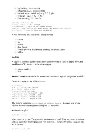  logical (e.g., TRUE, FALSE)
 integer (e.g,, 2L, as.integer(3))
 numeric (real or decimal) (e.g, 2, 2.0, pi)
 complex (e.g, 1 + 0i, 1 + 4i)
 character (e.g, "a", "swc")
typeof() # what is it?
class() # what is it? (sorry)
storage.mode() # what is it? (very sorry)
length() # how long is it? What about two dimensional objects?
attributes() # does it have any metadata?
R also has many data structures. These include
 vector
 list
 matrix
 data frame
 factors (we will avoid these, but they have their uses)
 tables
Vectors
A vector is the most common and basic data structure in R and is pretty much the
workhorse of R. Vectors can be of two types:
 atomic vectors
 lists
Atomic Vectors A vector can be a vector of characters, logical, integers or numeric.
Create an empty vector with vector()
x <- vector()
# with a pre-defined length
x <- vector(length = 10)
# with a length and type
vector("character", length = 10)
vector("numeric", length = 10)
vector("integer", length = 10)
vector("logical", length = 10)
The general pattern is vector(class of object, length). You can also create
vectors by concatenating them using the c() function.
Various examples:
x <- c(1, 2, 3)
x is a numeric vector. These are the most common kind. They are numeric objects
and are treated as double precision real numbers. To explicitly create integers, add
a L at the end.
x1 <- c(1L, 2L, 3L)
 