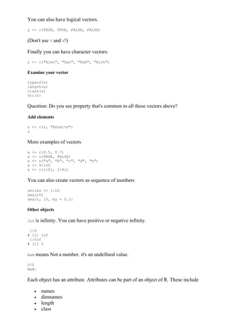 You can also have logical vectors.
y <- c(TRUE, TRUE, FALSE, FALSE)
(Don't use T and F!)
Finally you can have character vectors:
z <- c("Alec", "Dan", "Rob", "Rich")
Examine your vector
typeof(z)
length(z)
class(z)
str(z)
Question: Do you see property that's common to all these vectors above?
Add elements
z <- c(z, "Annette")
z
More examples of vectors
x <- c(0.5, 0.7)
x <- c(TRUE, FALSE)
x <- c("a", "b", "c", "d", "e")
x <- 9:100
x <- c(i+0i, 2+4i)
You can also create vectors as sequence of numbers
series <- 1:10
seq(10)
seq(1, 10, by = 0.1)
Other objects
Inf is infinity. You can have positive or negative infinity.
1/0
# [1] Inf
1/Inf
# [1] 0
NaN means Not a number. it's an undefined value.
0/0
NaN.
Each object has an attribute. Attributes can be part of an object of R. These include
 names
 dimnames
 length
 class
 