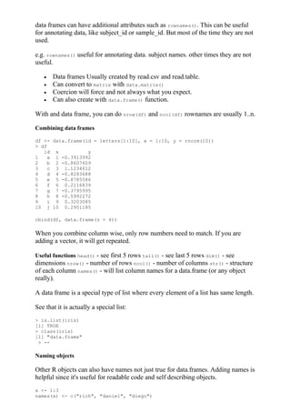data frames can have additional attributes such as rownames(). This can be useful
for annotating data, like subject_id or sample_id. But most of the time they are not
used.
e.g. rownames() useful for annotating data. subject names. other times they are not
useful.
 Data frames Usually created by read.csv and read.table.
 Can convert to matrix with data.matrix()
 Coercion will force and not always what you expect.
 Can also create with data.frame() function.
With and data frame, you can do nrow(df) and ncol(df) rownames are usually 1..n.
Combining data frames
df <- data.frame(id = letters[1:10], x = 1:10, y = rnorm(10))
> df
id x y
1 a 1 -0.3913992
2 b 2 -0.8607609
3 c 3 1.1234612
4 d 4 -0.8283688
5 e 5 -0.8785586
6 f 6 0.2116839
7 g 7 -0.3795995
8 h 8 -0.5992272
9 i 9 0.3203085
10 j 10 0.2901185
cbind(df, data.frame(z = 4))
When you combine column wise, only row numbers need to match. If you are
adding a vector, it will get repeated.
Useful functions head() - see first 5 rows tail() - see last 5 rows dim() - see
dimensions nrow() - number of rows ncol() - number of columns str() - structure
of each column names() - will list column names for a data.frame (or any object
really).
A data frame is a special type of list where every element of a list has same length.
See that it is actually a special list:
> is.list(iris)
[1] TRUE
> class(iris)
[1] "data.frame"
> --
Naming objects
Other R objects can also have names not just true for data.frames. Adding names is
helpful since it's useful for readable code and self describing objects.
x <- 1:3
names(x) <- c("rich", "daniel", "diego")
 