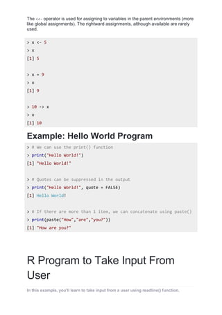 The <<- operator is used for assigning to variables in the parent environments (more
like global assignments). The rightward assignments, although available are rarely
used.
> x <- 5
> x
[1] 5
> x = 9
> x
[1] 9
> 10 -> x
> x
[1] 10
Example: Hello World Program
> # We can use the print() function
> print("Hello World!")
[1] "Hello World!"
> # Quotes can be suppressed in the output
> print("Hello World!", quote = FALSE)
[1] Hello World!
> # If there are more than 1 item, we can concatenate using paste()
> print(paste("How","are","you?"))
[1] "How are you?"
R Program to Take Input From
User
In this example, you'll learn to take input from a user using readline() function.
 
