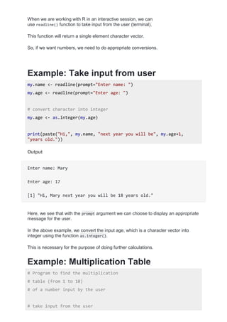 When we are working with R in an interactive session, we can
use readline() function to take input from the user (terminal).
This function will return a single element character vector.
So, if we want numbers, we need to do appropriate conversions.
Example: Take input from user
my.name <- readline(prompt="Enter name: ")
my.age <- readline(prompt="Enter age: ")
# convert character into integer
my.age <- as.integer(my.age)
print(paste("Hi,", my.name, "next year you will be", my.age+1,
"years old."))
Output
Enter name: Mary
Enter age: 17
[1] "Hi, Mary next year you will be 18 years old."
Here, we see that with the prompt argument we can choose to display an appropriate
message for the user.
In the above example, we convert the input age, which is a character vector into
integer using the function as.integer().
This is necessary for the purpose of doing further calculations.
Example: Multiplication Table
# Program to find the multiplication
# table (from 1 to 10)
# of a number input by the user
# take input from the user
 