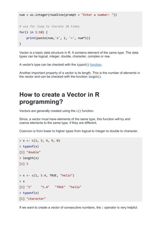 num = as.integer(readline(prompt = "Enter a number: "))
# use for loop to iterate 10 times
for(i in 1:10) {
print(paste(num,'x', i, '=', num*i))
}
Vector is a basic data structure in R. It contains element of the same type. The data
types can be logical, integer, double, character, complex or raw.
A vector's type can be checked with the typeof() function.
Another important property of a vector is its length. This is the number of elements in
the vector and can be checked with the function length().
How to create a Vector in R
programming?
Vectors are generally created using the c() function.
Since, a vector must have elements of the same type, this function will try and
coerce elements to the same type, if they are different.
Coercion is from lower to higher types from logical to integer to double to character.
> x <- c(1, 5, 4, 9, 0)
> typeof(x)
[1] "double"
> length(x)
[1] 5
> x <- c(1, 5.4, TRUE, "hello")
> x
[1] "1" "5.4" "TRUE" "hello"
> typeof(x)
[1] "character"
If we want to create a vector of consecutive numbers, the : operator is very helpful.
 