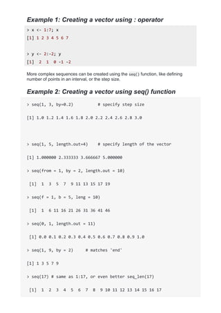 Example 1: Creating a vector using : operator
> x <- 1:7; x
[1] 1 2 3 4 5 6 7
> y <- 2:-2; y
[1] 2 1 0 -1 -2
More complex sequences can be created using the seq() function, like defining
number of points in an interval, or the step size.
Example 2: Creating a vector using seq() function
> seq(1, 3, by=0.2) # specify step size
[1] 1.0 1.2 1.4 1.6 1.8 2.0 2.2 2.4 2.6 2.8 3.0
> seq(1, 5, length.out=4) # specify length of the vector
[1] 1.000000 2.333333 3.666667 5.000000
> seq(from = 1, by = 2, length.out = 10)
[1] 1 3 5 7 9 11 13 15 17 19
> seq(f = 1, b = 5, leng = 10)
[1] 1 6 11 16 21 26 31 36 41 46
> seq(0, 1, length.out = 11)
[1] 0.0 0.1 0.2 0.3 0.4 0.5 0.6 0.7 0.8 0.9 1.0
> seq(1, 9, by = 2) # matches 'end'
[1] 1 3 5 7 9
> seq(17) # same as 1:17, or even better seq_len(17)
[1] 1 2 3 4 5 6 7 8 9 10 11 12 13 14 15 16 17
 