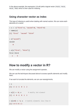 In the above example, the expression x>0 will yield a logical vector (FALSE, FALSE,
FALSE, TRUE) which is then used for indexing.
Using character vector as index
This type of indexing is useful when dealing with named vectors. We can name each
elements of a vector.
> x <- c("first"=3, "second"=0, "third"=9)
> names(x)
[1] "first" "second" "third"
> x["second"]
second
0
> x[c("first", "third")]
first third
3 9
How to modify a vector in R?
We can modify a vector using the assignment operator.
We can use the techniques discussed above to access specific elements and modify
them.
If we want to truncate the elements, we can use reassignments.
> x
[1] -3 -2 -1 0 1 2
> x[2] <- 0; x # modify 2nd element
[1] -3 0 -1 0 1 2
> x[x<0] <- 5; x # modify elements less than 0
[1] 5 0 5 0 1 2
 