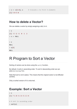 > x <- x[1:4]; x # truncate x to first 4 elements
[1] 5 0 5 0
How to delete a Vector?
We can delete a vector by simply assigning a NULL to it.
> x
[1] -3 -2 -1 0 1 2
> x <- NULL
> x
NULL
> x[4]
NULL
R Program to Sort a Vector
Sorting of vectors can be done using the sort() function.
By default, it sorts in ascending order. To sort in descending order we can
pass decreasing=TRUE.
Note that sort is not in-place. This means that the original vector is not effected
(sorted).
Only a sorted version of it is returned.
Example: Sort a Vector
> x
[1] 7 1 8 3 2 6 5 2 2 4
> # sort in ascending order
> sort(x)
 