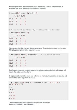 Providing value for both dimension is not necessary. If one of the dimension is
provided, the other is inferred from length of the data.
> matrix(1:9, nrow = 3, ncol = 3)
[,1] [,2] [,3]
[1,] 1 4 7
[2,] 2 5 8
[3,] 3 6 9
> # same result is obtained by providing only one dimension
> matrix(1:9, nrow = 3)
[,1] [,2] [,3]
[1,] 1 4 7
[2,] 2 5 8
[3,] 3 6 9
We can see that the matrix is filled column-wise. This can be reversed to row-wise
filling by passing TRUE to the argument byrow.
> matrix(1:9, nrow=3, byrow=TRUE) # fill matrix row-wise
[,1] [,2] [,3]
[1,] 1 2 3
[2,] 4 5 6
[3,] 7 8 9
In all cases, however, a matrix is stored in column-major order internally as we will
see in the subsequent sections.
It is possible to name the rows and columns of matrix during creation by passing a 2
element list to the argument dimnames.
> x <- matrix(1:9, nrow = 3, dimnames = list(c("X","Y","Z"),
c("A","B","C")))
> x
A B C
X 1 4 7
Y 2 5 8
Z 3 6 9
These names can be accessed or changed with two helpful
functions colnames() and rownames().
 