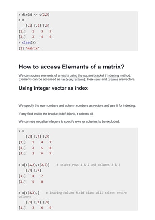 > dim(x) <- c(2,3)
> x
[,1] [,2] [,3]
[1,] 1 3 5
[2,] 2 4 6
> class(x)
[1] "matrix"
How to access Elements of a matrix?
We can access elements of a matrix using the square bracket [ indexing method.
Elements can be accessed as var[row, column]. Here rows and columns are vectors.
Using integer vector as index
We specify the row numbers and column numbers as vectors and use it for indexing.
If any field inside the bracket is left blank, it selects all.
We can use negative integers to specify rows or columns to be excluded.
> x
[,1] [,2] [,3]
[1,] 1 4 7
[2,] 2 5 8
[3,] 3 6 9
> x[c(1,2),c(2,3)] # select rows 1 & 2 and columns 2 & 3
[,1] [,2]
[1,] 4 7
[2,] 5 8
> x[c(3,2),] # leaving column field blank will select entire
columns
[,1] [,2] [,3]
[1,] 3 6 9
 