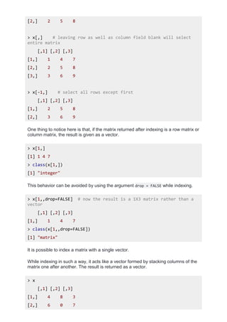 [2,] 2 5 8
> x[,] # leaving row as well as column field blank will select
entire matrix
[,1] [,2] [,3]
[1,] 1 4 7
[2,] 2 5 8
[3,] 3 6 9
> x[-1,] # select all rows except first
[,1] [,2] [,3]
[1,] 2 5 8
[2,] 3 6 9
One thing to notice here is that, if the matrix returned after indexing is a row matrix or
column matrix, the result is given as a vector.
> x[1,]
[1] 1 4 7
> class(x[1,])
[1] "integer"
This behavior can be avoided by using the argument drop = FALSE while indexing.
> x[1,,drop=FALSE] # now the result is a 1X3 matrix rather than a
vector
[,1] [,2] [,3]
[1,] 1 4 7
> class(x[1,,drop=FALSE])
[1] "matrix"
It is possible to index a matrix with a single vector.
While indexing in such a way, it acts like a vector formed by stacking columns of the
matrix one after another. The result is returned as a vector.
> x
[,1] [,2] [,3]
[1,] 4 8 3
[2,] 6 0 7
 