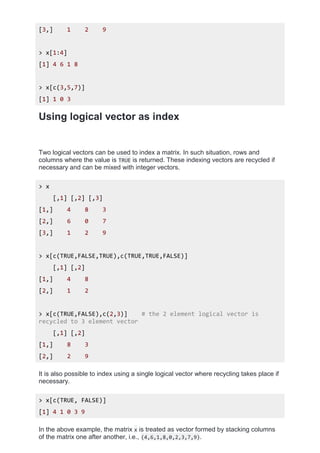 [3,] 1 2 9
> x[1:4]
[1] 4 6 1 8
> x[c(3,5,7)]
[1] 1 0 3
Using logical vector as index
Two logical vectors can be used to index a matrix. In such situation, rows and
columns where the value is TRUE is returned. These indexing vectors are recycled if
necessary and can be mixed with integer vectors.
> x
[,1] [,2] [,3]
[1,] 4 8 3
[2,] 6 0 7
[3,] 1 2 9
> x[c(TRUE,FALSE,TRUE),c(TRUE,TRUE,FALSE)]
[,1] [,2]
[1,] 4 8
[2,] 1 2
> x[c(TRUE,FALSE),c(2,3)] # the 2 element logical vector is
recycled to 3 element vector
[,1] [,2]
[1,] 8 3
[2,] 2 9
It is also possible to index using a single logical vector where recycling takes place if
necessary.
> x[c(TRUE, FALSE)]
[1] 4 1 0 3 9
In the above example, the matrix x is treated as vector formed by stacking columns
of the matrix one after another, i.e., (4,6,1,8,0,2,3,7,9).
 