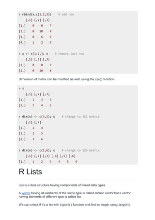 > rbind(x,c(1,2,3)) # add row
[,1] [,2] [,3]
[1,] 0 0 7
[2,] 0 10 8
[3,] 0 6 9
[4,] 1 2 3
> x <- x[1:2,]; x # remove last row
[,1] [,2] [,3]
[1,] 0 0 7
[2,] 0 10 8
Dimension of matrix can be modified as well, using the dim() function.
> x
[,1] [,2] [,3]
[1,] 1 3 5
[2,] 2 4 6
> dim(x) <- c(3,2); x # change to 3X2 matrix
[,1] [,2]
[1,] 1 4
[2,] 2 5
[3,] 3 6
> dim(x) <- c(1,6); x # change to 1X6 matrix
[,1] [,2] [,3] [,4] [,5] [,6]
[1,] 1 2 3 4 5 6
R Lists
List is a data structure having components of mixed data types.
A vector having all elements of the same type is called atomic vector but a vector
having elements of different type is called list.
We can check if it's a list with typeof() function and find its length using length().
 