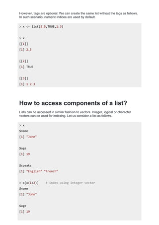 However, tags are optional. We can create the same list without the tags as follows.
In such scenario, numeric indices are used by default.
> x <- list(2.5,TRUE,1:3)
> x
[[1]]
[1] 2.5
[[2]]
[1] TRUE
[[3]]
[1] 1 2 3
How to access components of a list?
Lists can be accessed in similar fashion to vectors. Integer, logical or character
vectors can be used for indexing. Let us consider a list as follows.
> x
$name
[1] "John"
$age
[1] 19
$speaks
[1] "English" "French"
> x[c(1:2)] # index using integer vector
$name
[1] "John"
$age
[1] 19
 