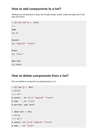 How to add components to a list?
Adding new components is easy. We simply assign values using new tags and it will
pop into action.
> x[["married"]] <- FALSE
> x
$age
[1] 19
$speaks
[1] "English" "French"
$name
[1] "Clair"
$married
[1] FALSE
How to delete components from a list?
We can delete a component by assigning NULL to it.
> x[["age"]] <- NULL
> str(x)
List of 3
$ speaks : chr [1:2] "English" "French"
$ name : chr "Clair"
$ married: logi FALSE
> x$married <- NULL
> str(x)
List of 2
$ speaks: chr [1:2] "English" "French"
$ name : chr "Clair"
 