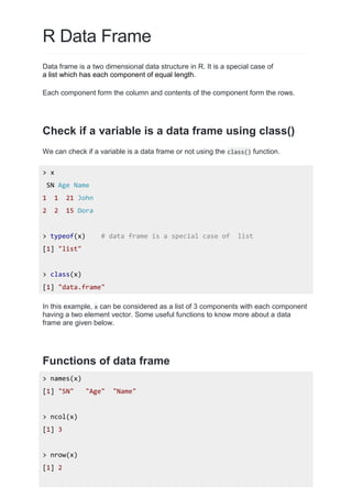 R Data Frame
Data frame is a two dimensional data structure in R. It is a special case of
a list which has each component of equal length.
Each component form the column and contents of the component form the rows.
Check if a variable is a data frame using class()
We can check if a variable is a data frame or not using the class() function.
> x
SN Age Name
1 1 21 John
2 2 15 Dora
> typeof(x) # data frame is a special case of list
[1] "list"
> class(x)
[1] "data.frame"
In this example, x can be considered as a list of 3 components with each component
having a two element vector. Some useful functions to know more about a data
frame are given below.
Functions of data frame
> names(x)
[1] "SN" "Age" "Name"
> ncol(x)
[1] 3
> nrow(x)
[1] 2
 
