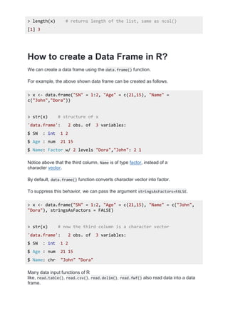 > length(x) # returns length of the list, same as ncol()
[1] 3
How to create a Data Frame in R?
We can create a data frame using the data.frame() function.
For example, the above shown data frame can be created as follows.
> x <- data.frame("SN" = 1:2, "Age" = c(21,15), "Name" =
c("John","Dora"))
> str(x) # structure of x
'data.frame': 2 obs. of 3 variables:
$ SN : int 1 2
$ Age : num 21 15
$ Name: Factor w/ 2 levels "Dora","John": 2 1
Notice above that the third column, Name is of type factor, instead of a
character vector.
By default, data.frame() function converts character vector into factor.
To suppress this behavior, we can pass the argument stringsAsFactors=FALSE.
> x <- data.frame("SN" = 1:2, "Age" = c(21,15), "Name" = c("John",
"Dora"), stringsAsFactors = FALSE)
> str(x) # now the third column is a character vector
'data.frame': 2 obs. of 3 variables:
$ SN : int 1 2
$ Age : num 21 15
$ Name: chr "John" "Dora"
Many data input functions of R
like, read.table(), read.csv(), read.delim(), read.fwf() also read data into a data
frame.
 