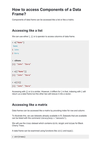 How to access Components of a Data
Frame?
Components of data frame can be accessed like a list or like a matrix.
Accessing like a list
We can use either [, [[ or $ operator to access columns of data frame.
> x["Name"]
Name
1 John
2 Dora
> x$Name
[1] "John" "Dora"
> x[["Name"]]
[1] "John" "Dora"
> x[[3]]
[1] "John" "Dora"
Accessing with [[ or $ is similar. However, it differs for [ in that, indexing with [ will
return us a data frame but the other two will reduce it into a vector.
Accessing like a matrix
Data frames can be accessed like a matrix by providing index for row and column.
To illustrate this, we use datasets already available in R. Datasets that are available
can be listed with the command library(help = "datasets").
We will use the trees dataset which contains Girth, Height and Volume for Black
Cherry Trees.
A data frame can be examined using functions like str() and head().
> str(trees)
 