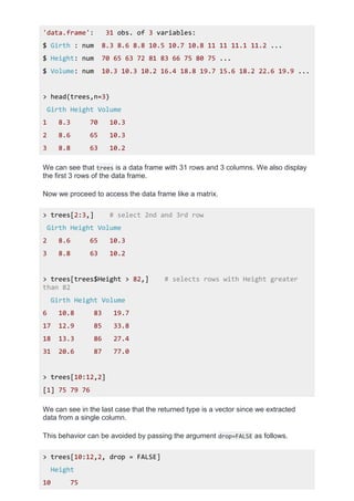 'data.frame': 31 obs. of 3 variables:
$ Girth : num 8.3 8.6 8.8 10.5 10.7 10.8 11 11 11.1 11.2 ...
$ Height: num 70 65 63 72 81 83 66 75 80 75 ...
$ Volume: num 10.3 10.3 10.2 16.4 18.8 19.7 15.6 18.2 22.6 19.9 ...
> head(trees,n=3)
Girth Height Volume
1 8.3 70 10.3
2 8.6 65 10.3
3 8.8 63 10.2
We can see that trees is a data frame with 31 rows and 3 columns. We also display
the first 3 rows of the data frame.
Now we proceed to access the data frame like a matrix.
> trees[2:3,] # select 2nd and 3rd row
Girth Height Volume
2 8.6 65 10.3
3 8.8 63 10.2
> trees[trees$Height > 82,] # selects rows with Height greater
than 82
Girth Height Volume
6 10.8 83 19.7
17 12.9 85 33.8
18 13.3 86 27.4
31 20.6 87 77.0
> trees[10:12,2]
[1] 75 79 76
We can see in the last case that the returned type is a vector since we extracted
data from a single column.
This behavior can be avoided by passing the argument drop=FALSE as follows.
> trees[10:12,2, drop = FALSE]
Height
10 75
 