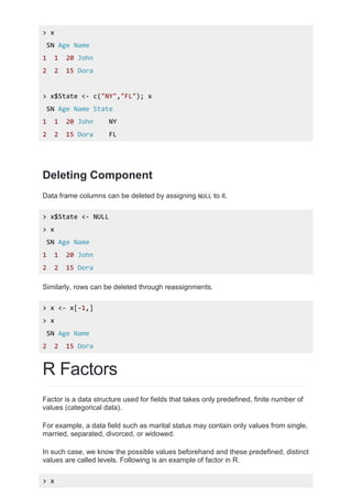 > x
SN Age Name
1 1 20 John
2 2 15 Dora
> x$State <- c("NY","FL"); x
SN Age Name State
1 1 20 John NY
2 2 15 Dora FL
Deleting Component
Data frame columns can be deleted by assigning NULL to it.
> x$State <- NULL
> x
SN Age Name
1 1 20 John
2 2 15 Dora
Similarly, rows can be deleted through reassignments.
> x <- x[-1,]
> x
SN Age Name
2 2 15 Dora
R Factors
Factor is a data structure used for fields that takes only predefined, finite number of
values (categorical data).
For example, a data field such as marital status may contain only values from single,
married, separated, divorced, or widowed.
In such case, we know the possible values beforehand and these predefined, distinct
values are called levels. Following is an example of factor in R.
> x
 