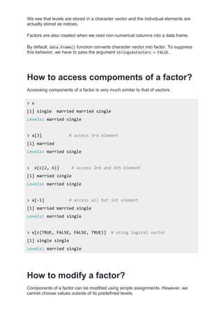 We see that levels are stored in a character vector and the individual elements are
actually stored as indices.
Factors are also created when we read non-numerical columns into a data frame.
By default, data.frame() function converts character vector into factor. To suppress
this behavior, we have to pass the argument stringsAsFactors = FALSE.
How to access compoments of a factor?
Accessing components of a factor is very much similar to that of vectors.
> x
[1] single married married single
Levels: married single
> x[3] # access 3rd element
[1] married
Levels: married single
> x[c(2, 4)] # access 2nd and 4th element
[1] married single
Levels: married single
> x[-1] # access all but 1st element
[1] married married single
Levels: married single
> x[c(TRUE, FALSE, FALSE, TRUE)] # using logical vector
[1] single single
Levels: married single
How to modify a factor?
Components of a factor can be modified using simple assignments. However, we
cannot choose values outside of its predefined levels.
 