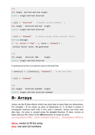 > x
[1] single married married single
Levels: single married divorced
> x[2] <- "divorced" # modify second element; x
[1] single divorced married single
Levels: single married divorced
> x[3] <- "widowed" # cannot assign values outside levels
Warning message:
In `[<-.factor`(`*tmp*`, 3, value = "widowed") :
invalid factor level, NA generated
> x
[1] single divorced <NA> single
Levels: single married divorced
A workaround to this is to add the value to the level first.
> levels(x) <- c(levels(x), "widowed") # add new level
> x[3] <- "widowed"
> x
[1] single divorced widowed single
Levels: single married divorced widowed
R- Arrays
Arrays are the R data objects which can store data in more than two dimensions.
For example - If we create an array of dimension (2, 3, 4) then it creates 4
rectangular matrices each with 2 rows and 3 columns. Arrays can store only
data type. An array is created using the array() function. It takes vectors as
input and uses the values in the dim parameter to create an array.
array(data=NA, dim=length(data), dimnames=NULL)
data: vector to fill the array
dim: row and col numbers
:
 