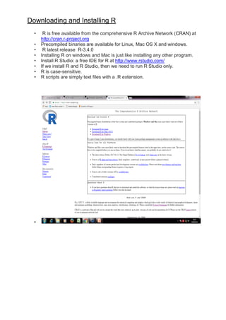 Downloading and Installing R
• R is free available from the comprehensive R Archive Network (CRAN) at
http://cran.r-project.org
• Precompiled binaries are available for Linux, Mac OS X and windows.
• R latest release R-3.4.0
• Installing R on windows and Mac is just like installing any other program.
• Install R Studio: a free IDE for R at http://www.rstudio.com/
• If we install R and R Studio, then we need to run R Studio only.
• R is case-sensitive.
• R scripts are simply text files with a .R extension.
•
 