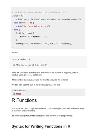 # check is the number is negative, positive or zero
if(num < 0) {
print("Sorry, factorial does not exist for negative numbers")
} else if(num == 0) {
print("The factorial of 0 is 1")
} else {
for(i in 1:num) {
factorial = factorial * i
}
print(paste("The factorial of", num ,"is",factorial))
}
output
Enter a number: 8
[1] "The factorial of 8 is 40320"
Here, we take input from the user and check if the number is negative, zero or
positive using if...else statement.
If the number is positive, we use for loop to calculate the factorial.
We can also use the built-in function factorial() for this.
> factorial(8)
[1] 40320
R Functions
Functions are used to logically break our code into simpler parts which become easy
to maintain and understand.
It's pretty straightforward to create your own function in R programming.
Syntax for Writing Functions in R
 