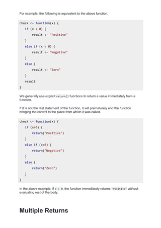 For example, the following is equivalent to the above function.
check <- function(x) {
if (x > 0) {
result <- "Positive"
}
else if (x < 0) {
result <- "Negative"
}
else {
result <- "Zero"
}
result
}
We generally use explicit return() functions to return a value immediately from a
function.
If it is not the last statement of the function, it will prematurely end the function
bringing the control to the place from which it was called.
check <- function(x) {
if (x>0) {
return("Positive")
}
else if (x<0) {
return("Negative")
}
else {
return("Zero")
}
}
In the above example, if x > 0, the function immediately returns "Positive" without
evaluating rest of the body.
Multiple Returns
 