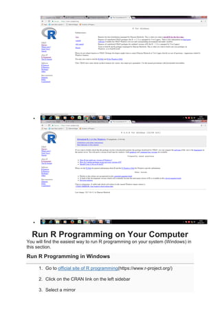 •
•
Run R Programming on Your Computer
You will find the easiest way to run R programming on your system (Windows) in
this section.
Run R Programming in Windows
1. Go to official site of R programming(https://www.r-project.org/)
2. Click on the CRAN link on the left sidebar
3. Select a mirror
 
