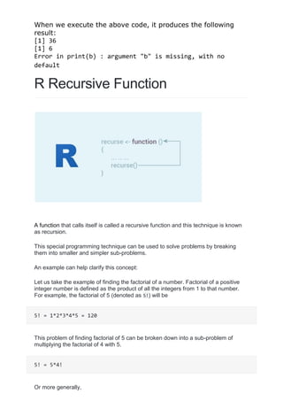 When we execute the above code, it produces the following
result:
[1] 36
[1] 6
Error in print(b) : argument "b" is missing, with no
default
R Recursive Function
A function that calls itself is called a recursive function and this technique is known
as recursion.
This special programming technique can be used to solve problems by breaking
them into smaller and simpler sub-problems.
An example can help clarify this concept:
Let us take the example of finding the factorial of a number. Factorial of a positive
integer number is defined as the product of all the integers from 1 to that number.
For example, the factorial of 5 (denoted as 5!) will be
5! = 1*2*3*4*5 = 120
This problem of finding factorial of 5 can be broken down into a sub-problem of
multiplying the factorial of 4 with 5.
5! = 5*4!
Or more generally,
 
